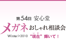 第54回　安心堂メガネおしゃれ相談会　WInter > 2010　"現在" 輝いて！
