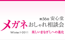 第56回　安心堂メガネおしゃれ相談会　Winter > 2011　" 美しいまなざしへの進化