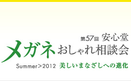 第57回　安心堂メガネおしゃれ相談会　Summer > 2012　" 美しいまなざしへの進化