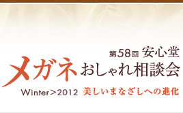 第58回　安心堂メガネおしゃれ相談会　Winter > 2012　" 美しいまなざしへの進化