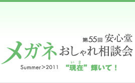 第55回　安心堂メガネおしゃれ相談会　Summer > 2011　"現在" 輝いて！
