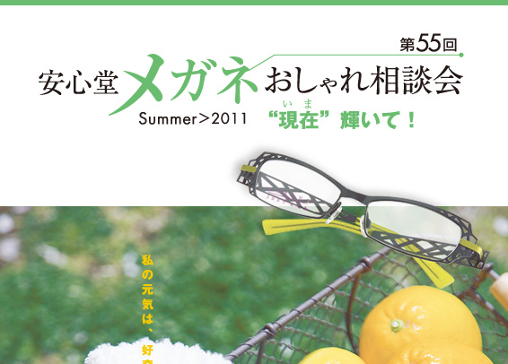 第55回　安心堂メガネおしゃれ相談会　Summer > 2011　"現在" 輝いて！