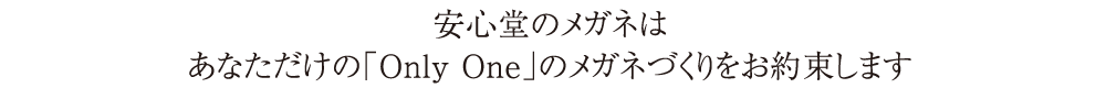 安心堂のメガネはあなただけの「Only One」のメガネづくりをお約束します