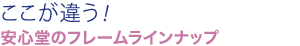ここが違う！安心堂のフレームラインナップ