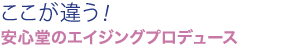 ここが違う！安心堂のエイジングプロデュース