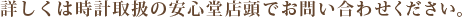 詳しくは時計取扱の安心堂店頭でお問い合わせ下さい。